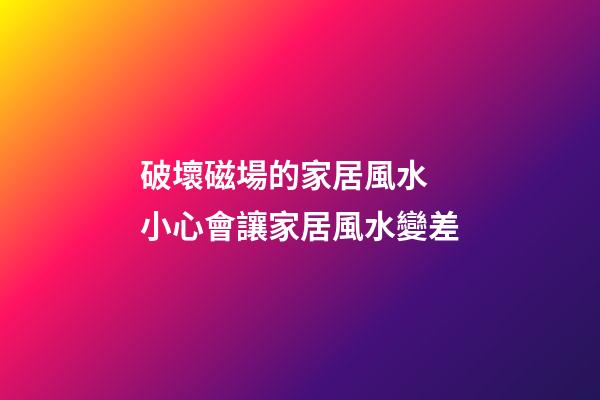破壞磁場的家居風水 小心會讓家居風水變差